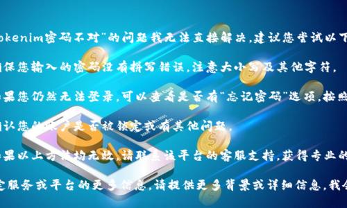 很抱歉，您遇到的“tokenim密码不对”的问题我无法直接解决。建议您尝试以下步骤：

1. **检查输入**：确保您输入的密码没有拼写错误，注意大小写及其他字符。

2. **重置密码**：如果您仍然无法登录，可以查看是否有“忘记密码”选项，按照提示重置您的密码。

3. **检查账户**：确认您的账户是否被锁定或有其他问题。

4. **支持联系**：如果以上方法均无效，请联系该平台的客服支持，获得专业的帮助。

如果您需要有关特定服务或平台的更多信息，请提供更多背景或详细信息，我会尽力帮助您！